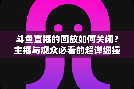 斗鱼直播的回放如何关闭?主播与观众必看的超详细操作指南与隐私管理技巧 斗鱼直播的回放如何关闭?主播与观众必看的超详细操作指南与隐私管理技巧