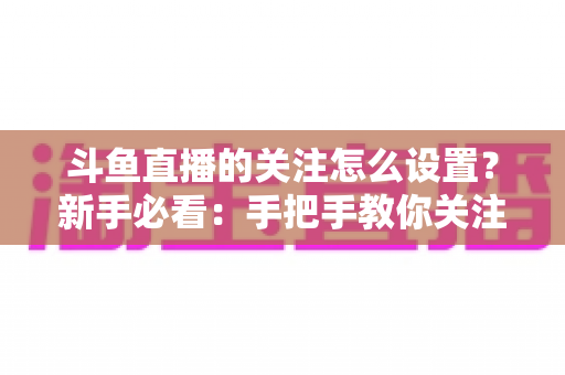 斗鱼直播的关注怎么设置？新手必看：手把手教你关注主播、管理关注列表与开启开播提醒的完整攻略