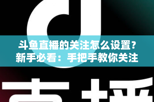 斗鱼直播的关注怎么设置？新手必看：手把手教你关注主播、管理关注列表与开启开播提醒的完整攻略
