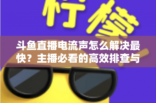 斗鱼直播电流声怎么解决最快?主播必看的高效排查与处理全攻略 斗鱼直播电流声怎么解决最快?主播必看的高效排查与处理全攻略