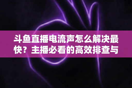 斗鱼直播电流声怎么解决最快?主播必看的高效排查与处理全攻略 斗鱼直播电流声怎么解决最快?主播必看的高效排查与处理全攻略