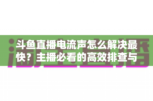 斗鱼直播电流声怎么解决最快？主播必看的高效排查与处理全攻略
