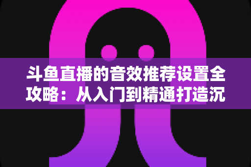 斗鱼直播的音效推荐设置全攻略：从入门到精通打造沉浸式听觉体验