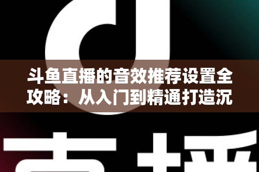 斗鱼直播的音效推荐设置全攻略：从入门到精通打造沉浸式听觉体验