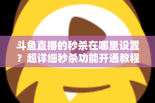 斗鱼直播的秒杀在哪里设置？超详细秒杀功能开通教程与运营技巧全解析