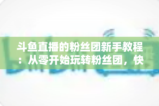 斗鱼直播的粉丝团新手教程：从零开始玩转粉丝团，快速提升亲密度