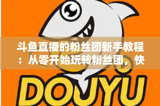 斗鱼直播的粉丝团新手教程：从零开始玩转粉丝团，快速提升亲密度