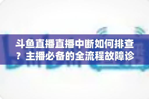 斗鱼直播直播中断如何排查?主播必备的全流程故障诊断与快速恢复指南 斗鱼直播直播中断如何排查?主播必备的全流程故障诊断与快速恢复指南