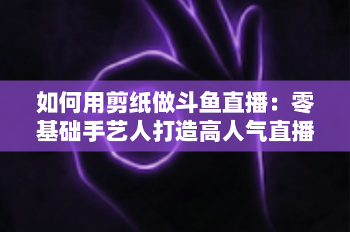 如何用剪纸做斗鱼直播:零基础手艺人打造高人气直播间的完整实战指南 如何用剪纸做斗鱼直播:零基础手艺人打造高人气直播间的完整实战指南