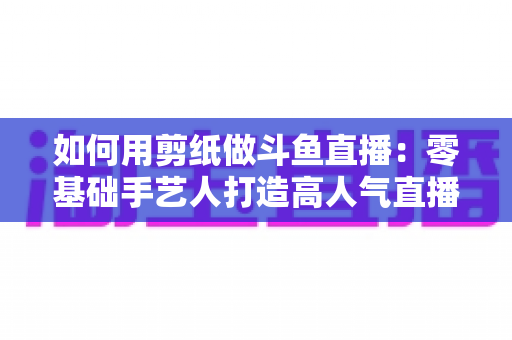 如何用剪纸做斗鱼直播:零基础手艺人打造高人气直播间的完整实战指南 如何用剪纸做斗鱼直播:零基础手艺人打造高人气直播间的完整实战指南