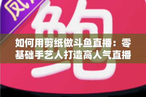 如何用剪纸做斗鱼直播：零基础手艺人打造高人气直播间的完整实战指南
