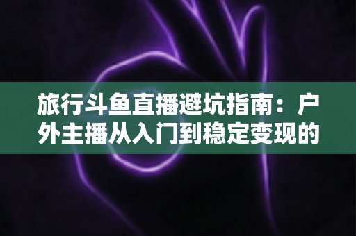 旅行斗鱼直播避坑指南：户外主播从入门到稳定变现的全流程避雷手册