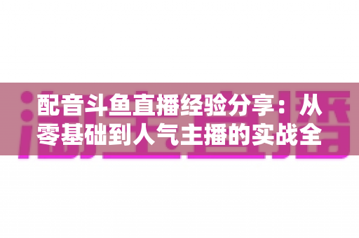 配音斗鱼直播经验分享:从零基础到人气主播的实战全攻略 配音斗鱼直播经验分享:从零基础到人气主播的实战全攻略