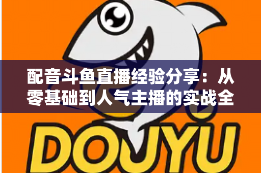配音斗鱼直播经验分享:从零基础到人气主播的实战全攻略 配音斗鱼直播经验分享:从零基础到人气主播的实战全攻略