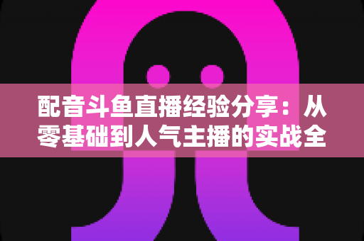 配音斗鱼直播经验分享：从零基础到人气主播的实战全攻略