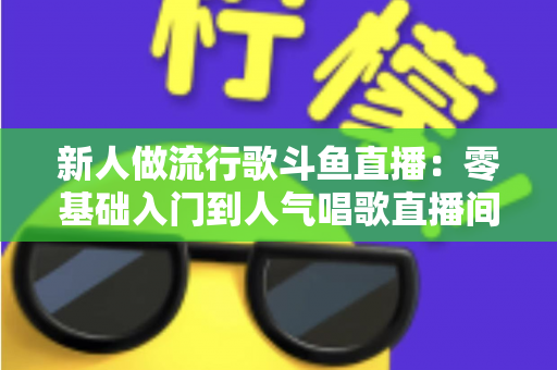 新人做流行歌斗鱼直播：零基础入门到人气唱歌直播间的完整实战指南