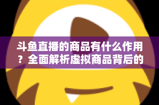 斗鱼直播的商品有什么作用?全面解析虚拟商品背后的互动价值与商业逻辑 斗鱼直播的商品有什么作用?全面解析虚拟商品背后的互动价值与商业逻辑