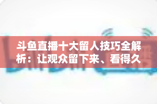 斗鱼直播十大留人技巧全解析：让观众留下来、看得久、回得来的实战指南