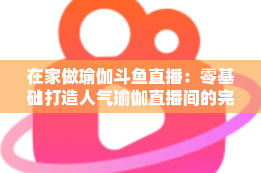 在家做瑜伽斗鱼直播：零基础打造人气瑜伽直播间的完整实战指南