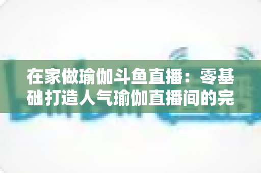 在家做瑜伽斗鱼直播：零基础打造人气瑜伽直播间的完整实战指南