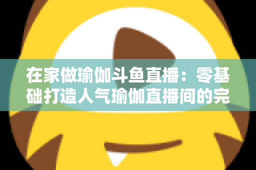 在家做瑜伽斗鱼直播：零基础打造人气瑜伽直播间的完整实战指南