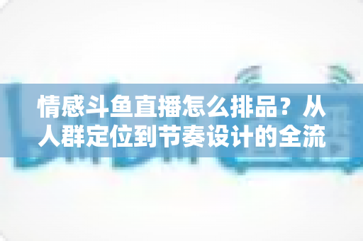 情感斗鱼直播怎么排品?从人群定位到节奏设计的全流程实战指南 情感斗鱼直播怎么排品?从人群定位到节奏设计的全流程实战指南