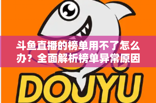 斗鱼直播的榜单用不了怎么办?全面解析榜单异常原因与实用解决指南 斗鱼直播的榜单用不了怎么办?全面解析榜单异常原因与实用解决指南