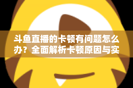 斗鱼直播的卡顿有问题怎么办？全面解析卡顿原因与实用解决方案，助你畅享流畅观影体验