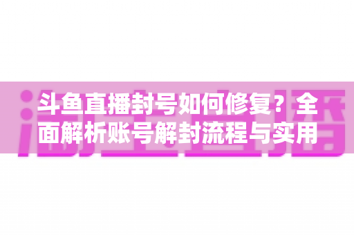 斗鱼直播封号如何修复？全面解析账号解封流程与实用技巧大全