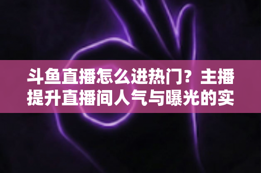 斗鱼直播怎么进热门？主播提升直播间人气与曝光的实战全攻略