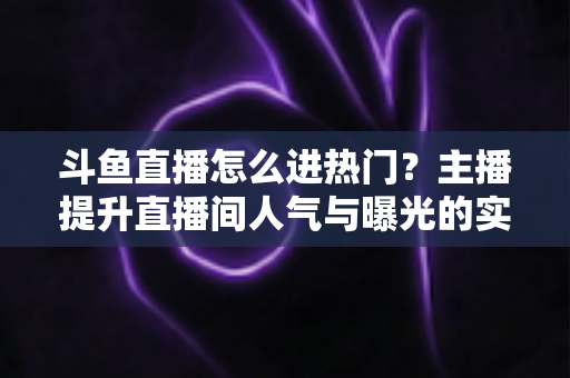 斗鱼直播怎么进热门？主播提升直播间人气与曝光的实战全攻略