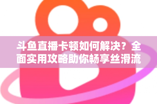 斗鱼直播卡顿如何解决？全面实用攻略助你畅享丝滑流畅的观看体验
