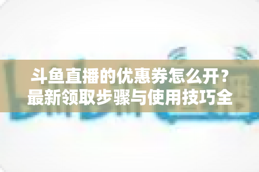 斗鱼直播的优惠券怎么开？最新领取步骤与使用技巧全解析