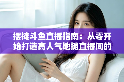 摆摊斗鱼直播指南:从零开始打造高人气地摊直播间的实战手册 摆摊斗鱼直播指南:从零开始打造高人气地摊直播间的实战手册