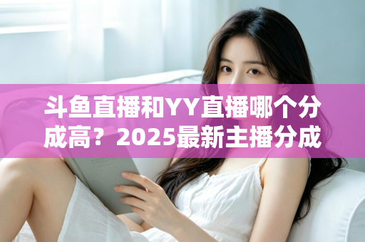 斗鱼直播和YY直播哪个分成高？2025最新主播分成对比与平台选择全攻略