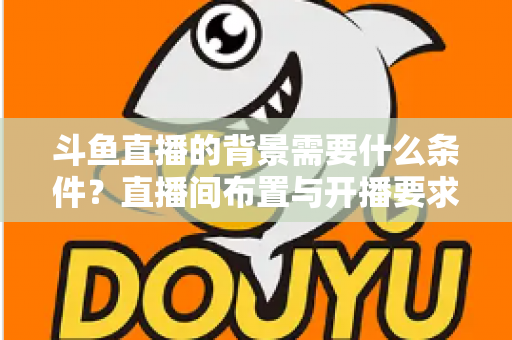 斗鱼直播的背景需要什么条件？直播间布置与开播要求全解析