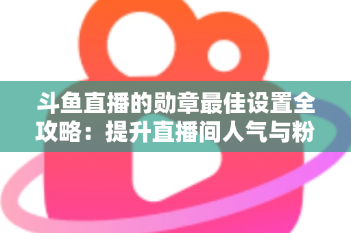 斗鱼直播的勋章最佳设置全攻略：提升直播间人气与粉丝粘性的必备指南