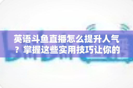 英语斗鱼直播怎么提升人气？掌握这些实用技巧让你的直播间快速涨粉