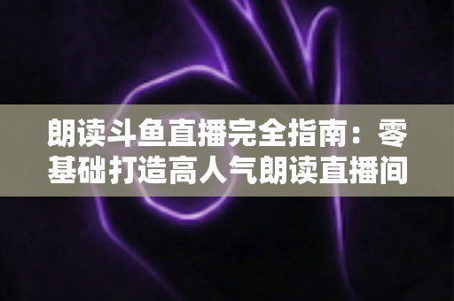 朗读斗鱼直播完全指南：零基础打造高人气朗读直播间的全流程实战宝典