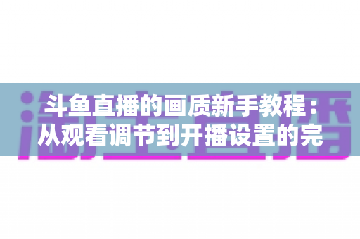 斗鱼直播的画质新手教程:从观看调节到开播设置的完整优化指南 斗鱼直播的画质新手教程:从观看调节到开播设置的完整优化指南