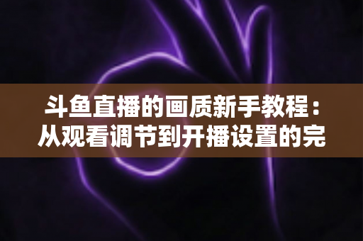 斗鱼直播的画质新手教程:从观看调节到开播设置的完整优化指南 斗鱼直播的画质新手教程:从观看调节到开播设置的完整优化指南