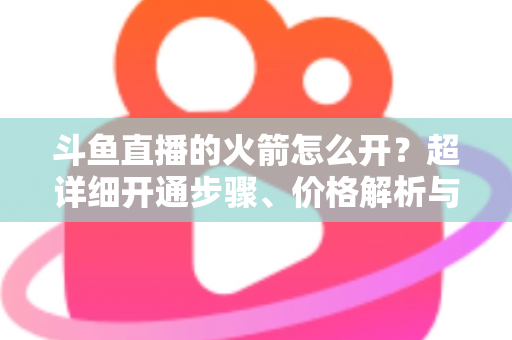斗鱼直播的火箭怎么开?超详细开通步骤、价格解析与理性消费指南一文读懂 斗鱼直播的火箭怎么开?超详细开通步骤、价格解析与理性消费指南一文读懂