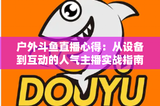 户外斗鱼直播心得:从设备到互动的人气主播实战指南 户外斗鱼直播心得:从设备到互动的人气主播实战指南