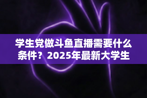 学生党做斗鱼直播需要什么条件？2025年最新大学生主播入门全攻略：硬件、认证、技能与时间管理一站式指南