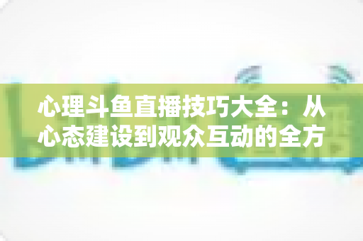 心理斗鱼直播技巧大全：从心态建设到观众互动的全方位实战指南