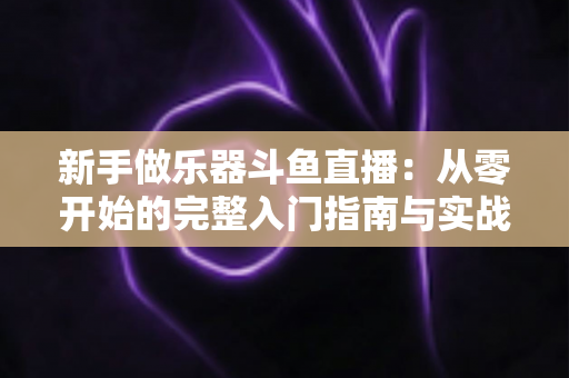 新手做乐器斗鱼直播:从零开始的完整入门指南与实战技巧 新手做乐器斗鱼直播:从零开始的完整入门指南与实战技巧
