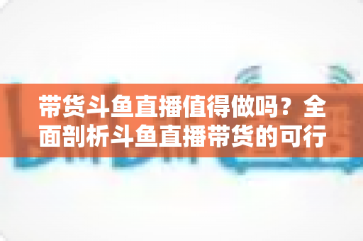 带货斗鱼直播值得做吗?全面剖析斗鱼直播带货的可行性、优势与运营策略 带货斗鱼直播值得做吗?全面剖析斗鱼直播带货的可行性、优势与运营策略