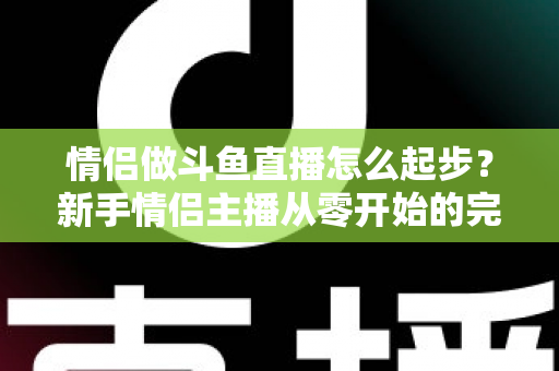 情侣做斗鱼直播怎么起步?新手情侣主播从零开始的完整实战指南 情侣做斗鱼直播怎么起步?新手情侣主播从零开始的完整实战指南