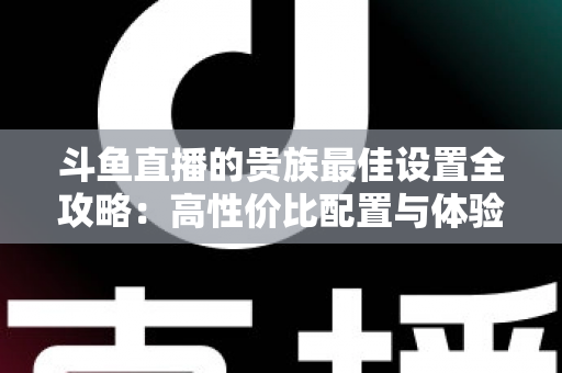 斗鱼直播的贵族最佳设置全攻略：高性价比配置与体验优化完整指南