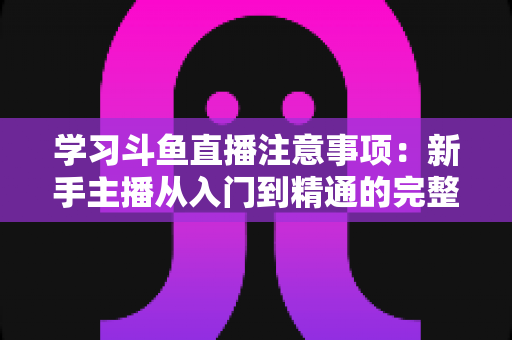 学习斗鱼直播注意事项:新手主播从入门到精通的完整避坑指南 学习斗鱼直播注意事项:新手主播从入门到精通的完整避坑指南